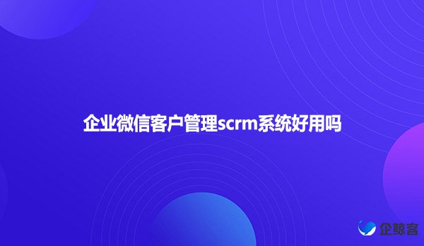 企业微信客户管理scrm系统好用吗