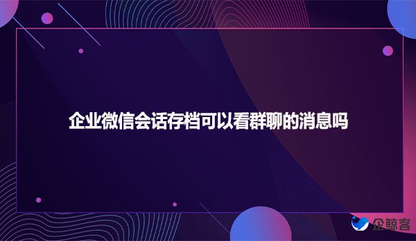 企业微信会话存档可以看群聊的消息吗