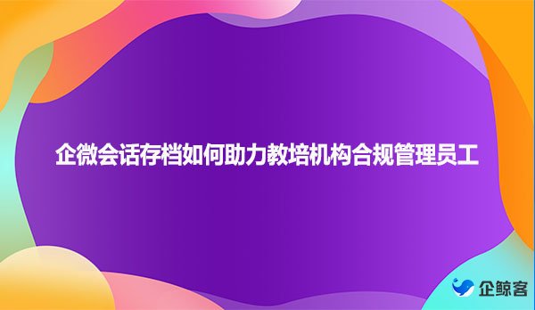 企微会话存档如何助力教培机构合规管理