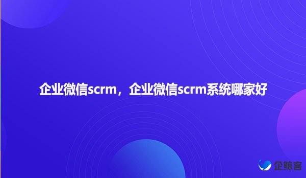 企业微信scrm，企业微信scrm系统哪家好