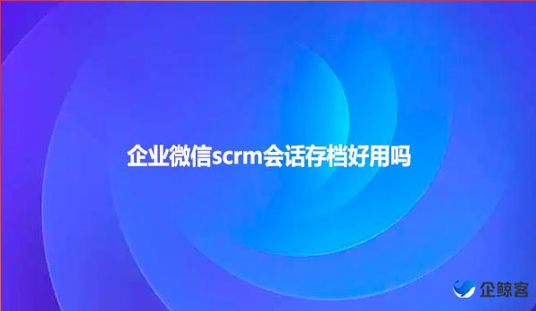 企业微信scrm会话存档好用吗