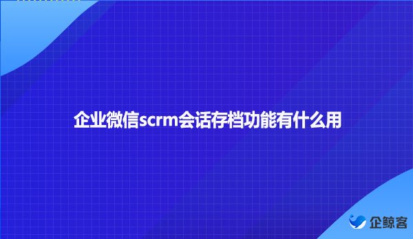 企业微信scrm会话存档功能有什么用