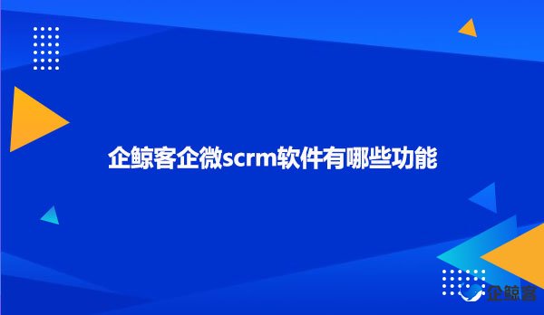 企鲸客企微scrm软件有哪些功能